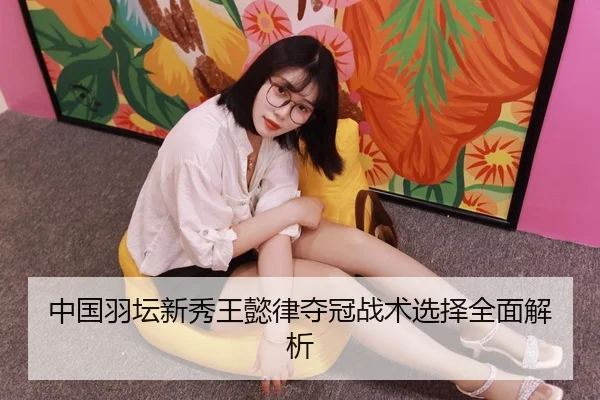 中国羽坛新秀王懿律夺冠战术选择全面解析